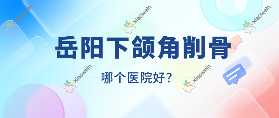 岳阳下颌角削骨哪个医院好？2023排名:华容美龄/鹿影/普瑞缇等入选！附价格表