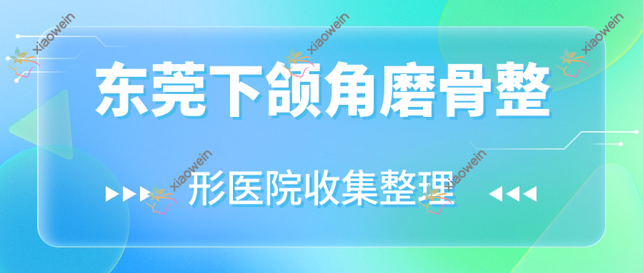 东莞下颌角磨骨整形医院收集整理前10测评,重新整理本地这10家被友友认可