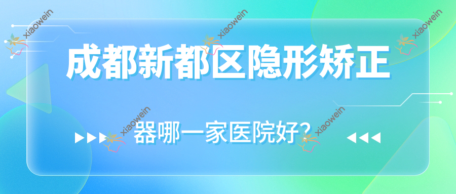 成都新都区隐形矫正器哪一家医院好？排名前十医院有资阳齿康牙米/成都成华尚奥贝