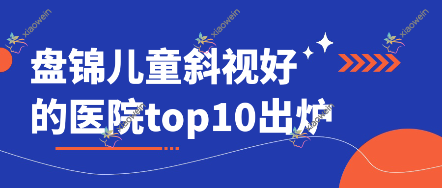 盘锦儿童斜视好的医院top10出炉:大洼区人民医院、辽河油田中心医院、第四人民医院等有有名气医生