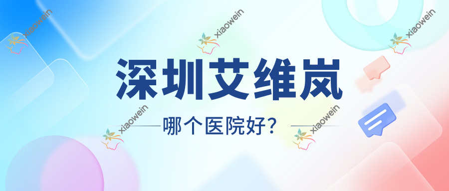 深圳艾维岚哪个医院好？优选十家当地技术力比较高的整形机构