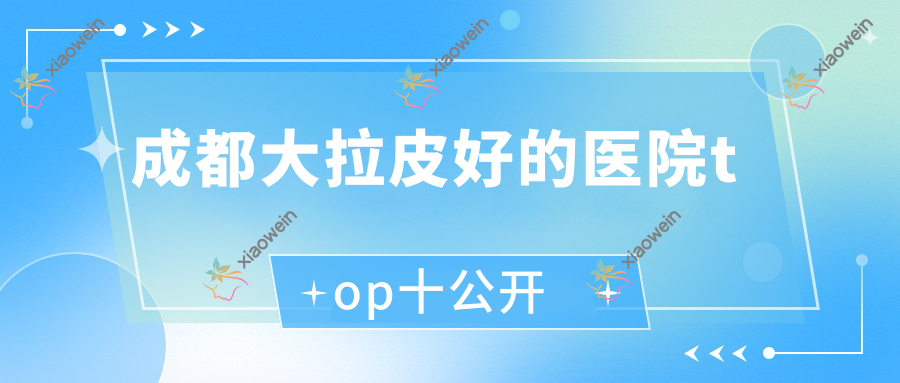 成都大拉皮好的医院top十公开:柒熹|伊颜|禾臣瑞亚等有有名气医生