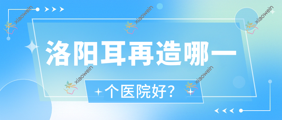 洛阳耳再造哪一个医院好？硬实力人气相对比:美蔻|拾光|国之韵等10家