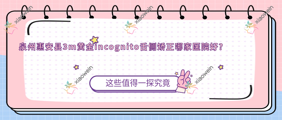 泉州惠安县3m黄金incognito舌侧矫正哪家医院好？泉州惠安县ebrace舌侧矫正/可选这几家