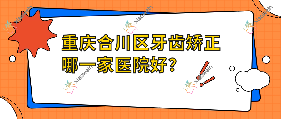 重庆合川区牙齿矫正哪一家医院好？排名前十医院有重庆鹏爱/重庆渝中邵学东