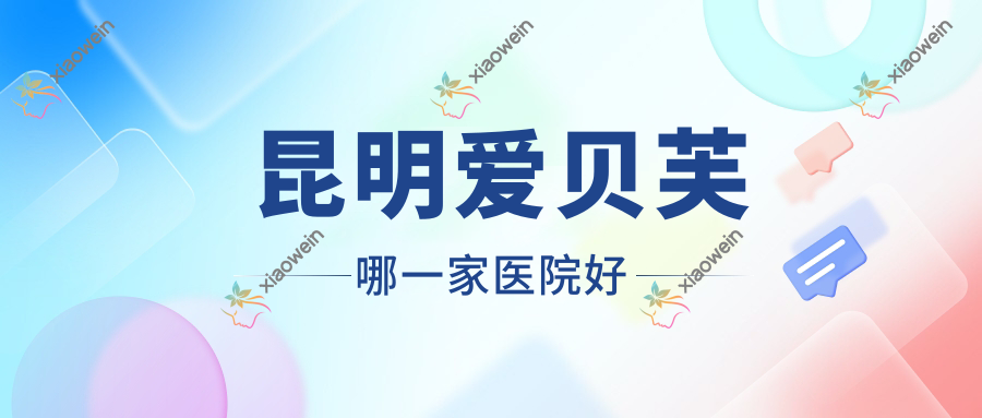昆明爱贝芙哪一家医院好？整形医院、声誉测评费用价目表一览！