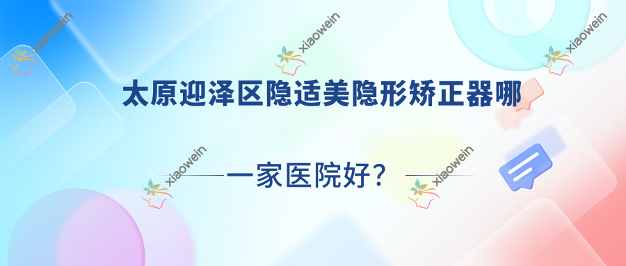 太原迎泽区隐适美隐形矫正器哪一家医院好？太原迎泽区正雅隐形矫正器/时代天使隐形矫正器选择这几个