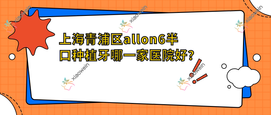 上海青浦区allon6半口种植牙哪一家医院好？上海青浦区半口即刻负重种植牙/半口即刻种植牙挑选这几家