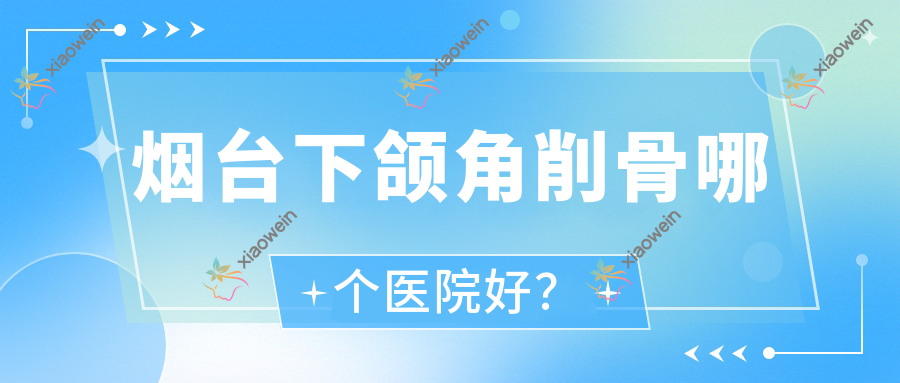 烟台下颌角削骨哪个医院好？技术声誉对比:洛神医院、山东臻选唯医医院、鸿杰等10家