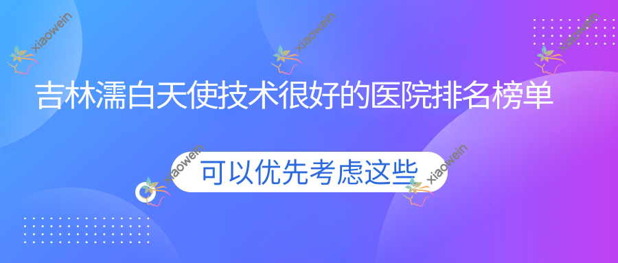 出炉！吉林濡白天使技术很好的医院排名榜单|前十名详细解析,有几家是公办
