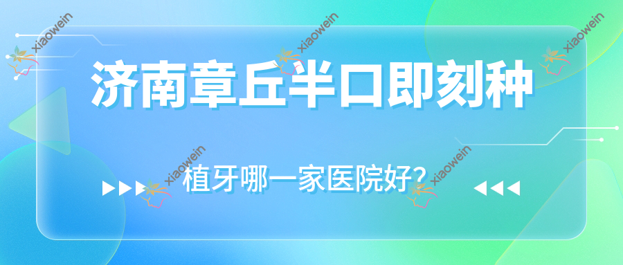 济南章丘半口即刻种植牙哪一家医院好？排名前十医院有济南医大医院/济南长清