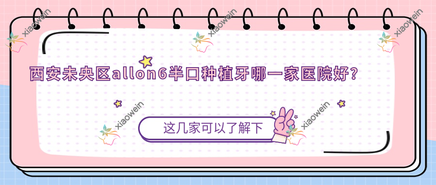 西安未央区allon6半口种植牙哪一家医院好？排名前十医院有西安瑞秦/咸阳杨凌科东瑞超