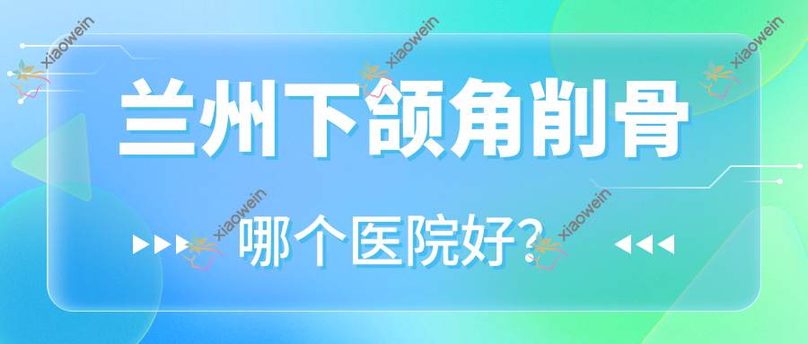 兰州下颌角削骨哪个医院好？技术声誉相比:菲斯兔/菲的尔/轻美赋能等十家