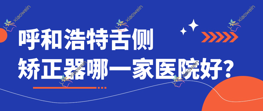 呼和浩特舌侧矫正器哪一家医院好？呼和浩特舌侧矫正器的医院有华医医院/朝悦齿健