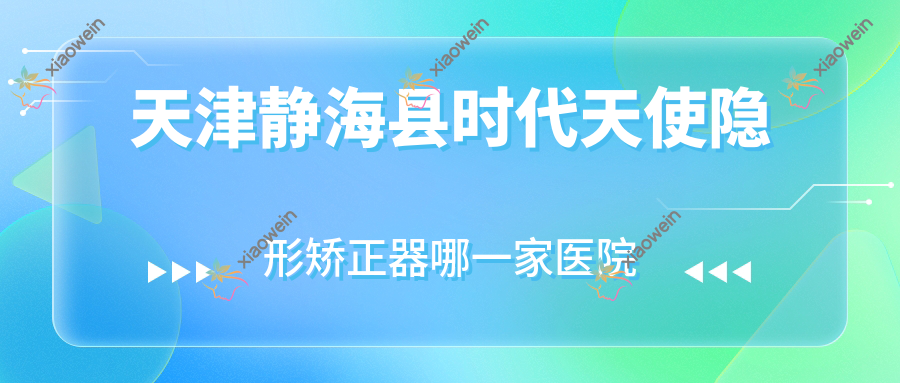 天津静海县时代天使隐形矫正器哪一家医院好？天津静海县时代天使隐形矫正器的医院有天津南开爱芽堡/天津和平卓尔