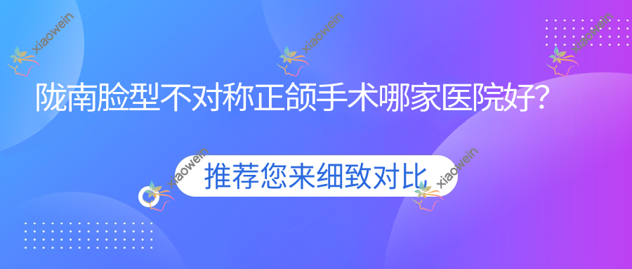 陇南脸型不对称正颌手术哪家医院好？陇南龅牙正颌手术/地包天正颌手术挑选这些