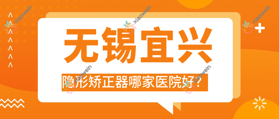无锡宜兴隐形矫正器哪家医院好？无锡宜兴正雅隐形矫正器/隐适美隐形矫正器可选这几个