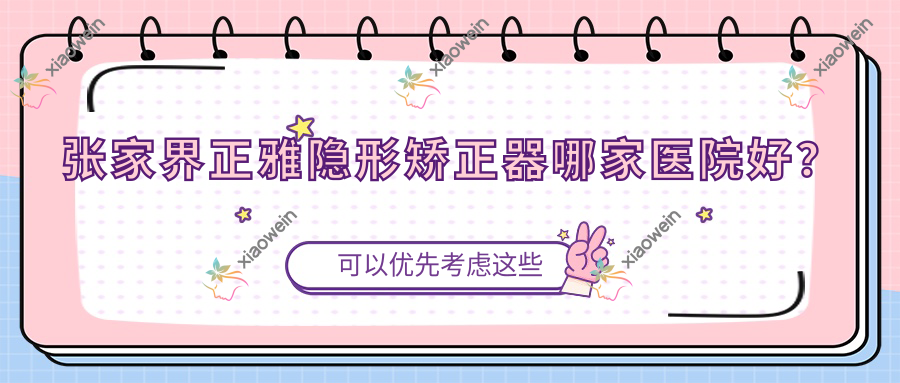 张家界正雅隐形矫正器哪家医院好？张家界隐适美隐形矫正器/时代天使隐形矫正器挑选这几家