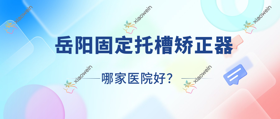 岳阳固定托槽矫正器哪家医院好？排名前十医院有湖南广济医院科/中健