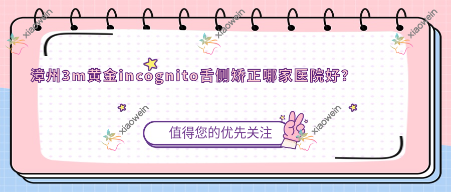 漳州3m黄金incognito舌侧矫正哪家医院好？排名前十医院有芗城易看牙/龙文碧湖靓洁