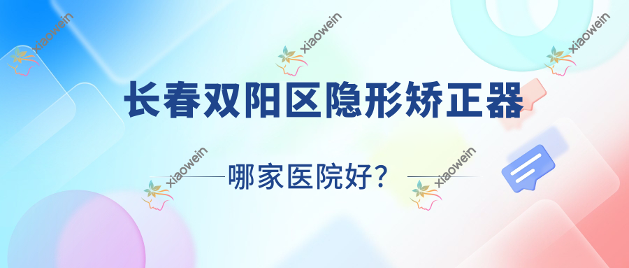 长春双阳区隐形矫正器哪家医院好？长春双阳区隐适美隐形矫正器/时代天使隐形矫正器选择这几家