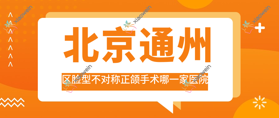 北京通州区脸型不对称正颌手术哪一家医院好？排名前十医院有北京冠美医院/北京大华玉泉