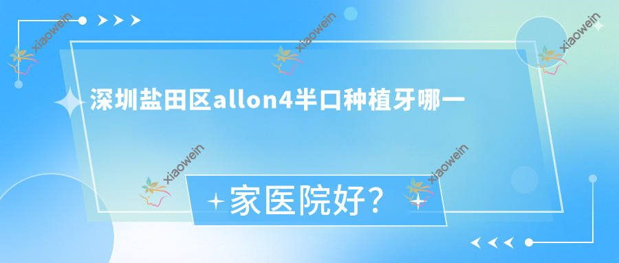 深圳盐田区allon4半口种植牙哪一家医院好？深圳盐田区allon4半口种植牙的医院有深圳南油麦芽/深圳江南格伦菲尔