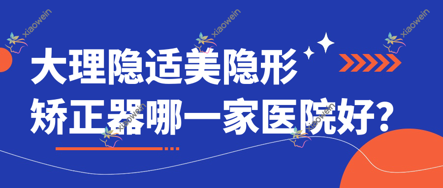 大理隐适美隐形矫正器哪一家医院好？排名前十医院有牙卫士/宾川刘军晓