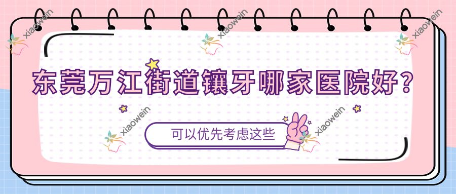 东莞万江街道镶牙哪家医院好？排名前十医院有东莞南城叶子/东莞莞城微笑时代