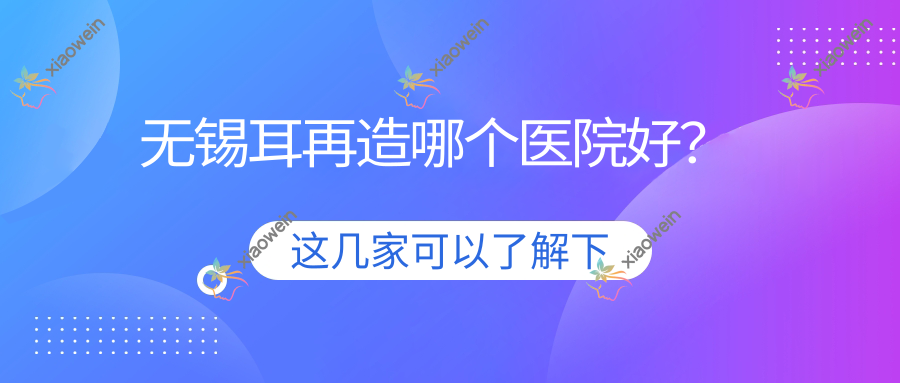 无锡耳再造哪个医院好？项子颉/艾希颜/江阴嘉悦等这10家技术好