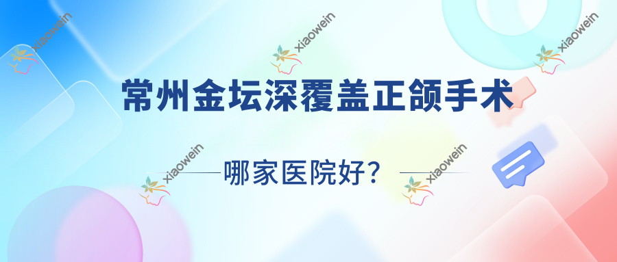 常州金坛深覆盖正颌手术哪家医院好？排名前十医院有常州金铂利/常州北极星医院