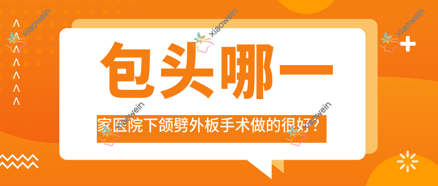 包头哪一家医院下颌劈外板手术做的很好？新版包头下颌劈外板排名榜TOP10医院发布