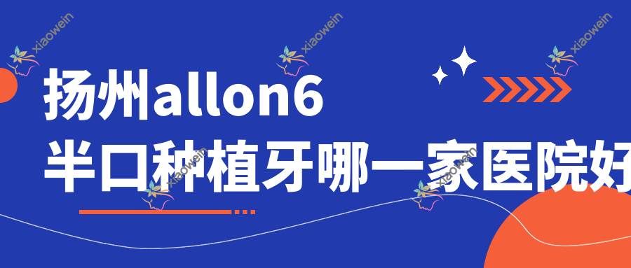 扬州allon6半口种植牙哪一家医院好？扬州allon4半口种植牙/半口即刻种植牙挑选这几家