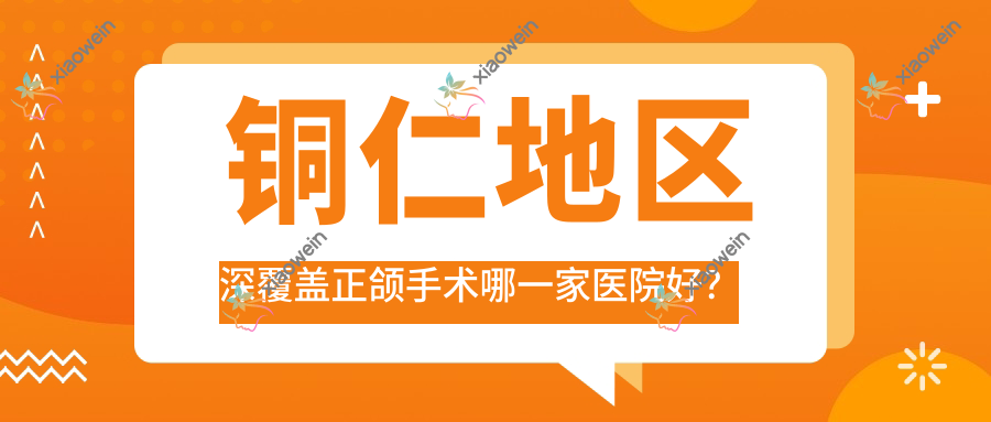 铜仁地区深覆盖正颌手术哪一家医院好？铜仁地区凸嘴正颌手术/脸型不对称正颌手术甄选这几个