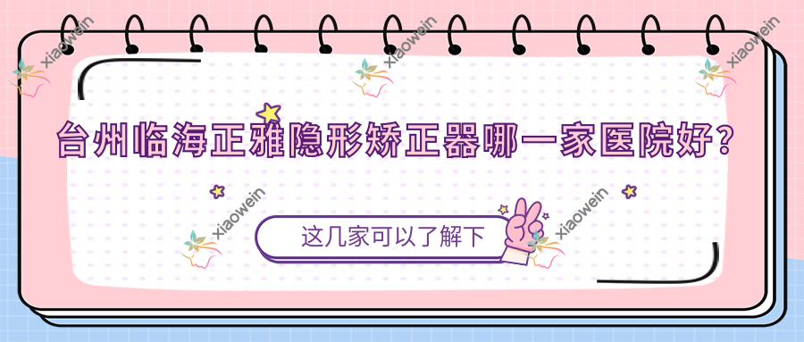 台州临海正雅隐形矫正器哪一家医院好？排名前十医院有台州路桥亚非/温岭太平未尔