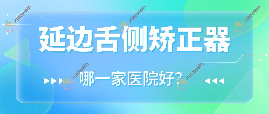 延边舌侧矫正器哪一家医院好？排名前十医院有延吉朗朗博士德/延吉仁爱