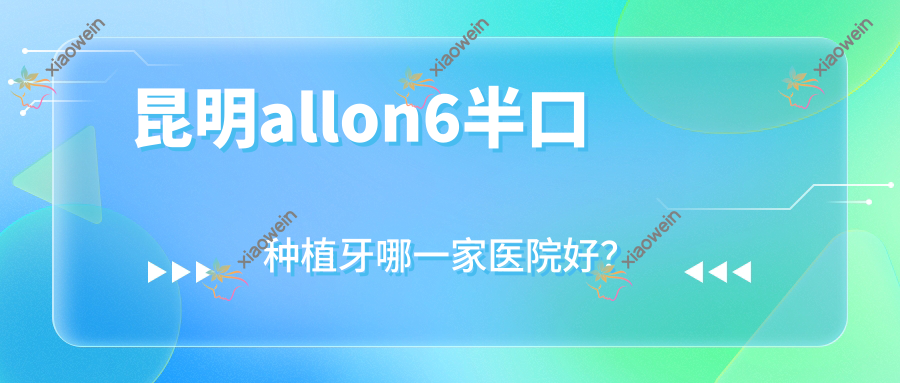 昆明allon6半口种植牙哪一家医院好？昆明allon4半口种植牙/半口即刻负重种植牙选择这些