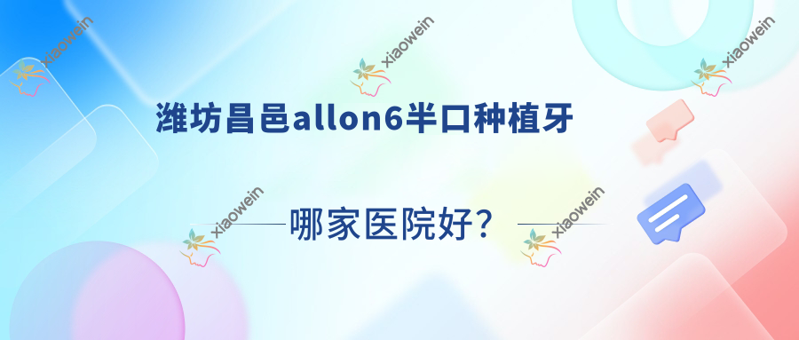 潍坊昌邑allon6半口种植牙哪家医院好？潍坊昌邑半口即刻负重种植牙/半口即刻种植牙选择这几个