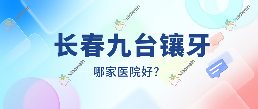 长春九台镶牙哪家医院好？长春九台烤瓷牙/瓷贴面选择这几家