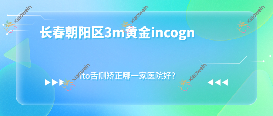 长春朝阳区3m黄金incognito舌侧矫正哪一家医院好？长春朝阳区3m黄金incognito舌侧矫正的医院有公主岭诺雅医院/长春卓越