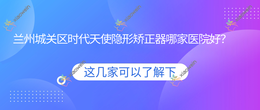 兰州城关区时代天使隐形矫正器哪家医院好？兰州城关区正雅隐形矫正器/隐适美隐形矫正器甄选这几家