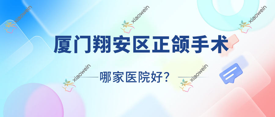 厦门翔安区正颌手术哪家医院好？排名前十医院有厦门湖里国同/厦门思明港悦