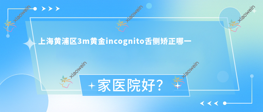 上海黄浦区3m黄金incognito舌侧矫正哪一家医院好？排名前十医院有上海健皓/上海龚卫民