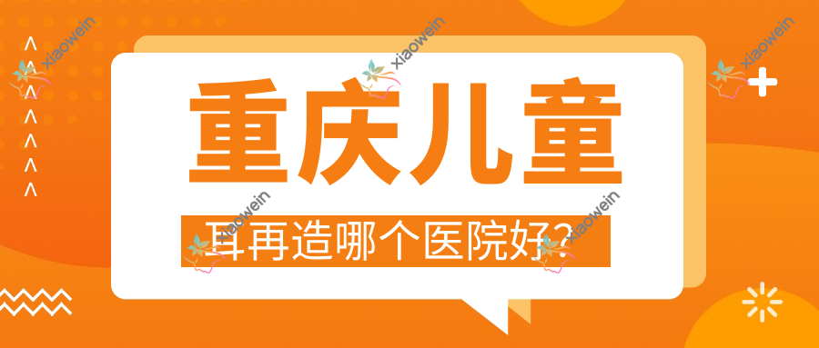 重庆儿童耳再造哪个医院好？