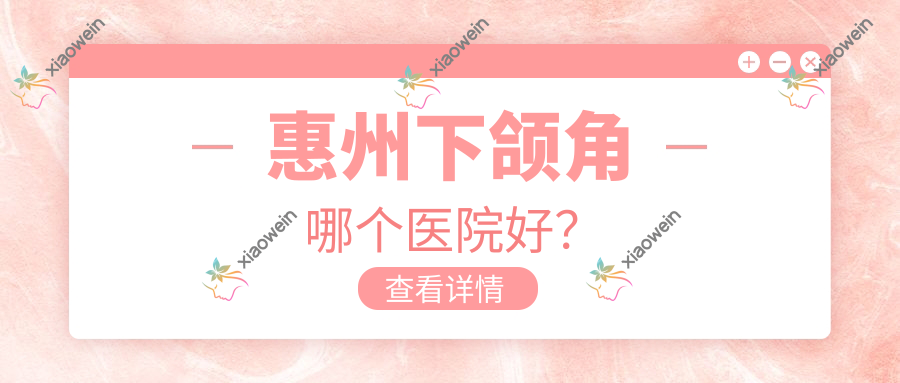 惠州下颌角哪个医院好？中信、天成、韩妃等这十家技术强