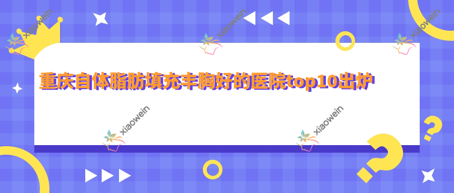 重庆自体脂肪填充丰胸好的医院top10出炉