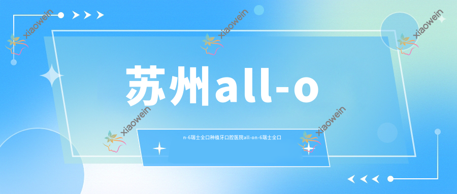 苏州all-on-6瑞士全口种植牙口腔医院all-on-6瑞士全口种植牙推荐