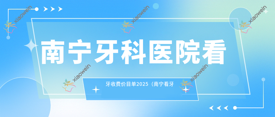 南宁牙科医院看牙收费价目单2025（南宁看牙价格总览表）