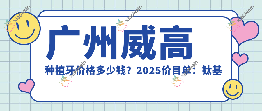 广州威高种植牙价格多少钱？2025价目单：钛基牙种植牙4800元起、国产创种植牙7800元起