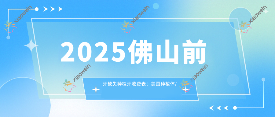 2025佛山前牙缺失种植牙收费表：美国种植体/瑞典种植体/西班牙种植体等前牙缺失种植牙价格预览